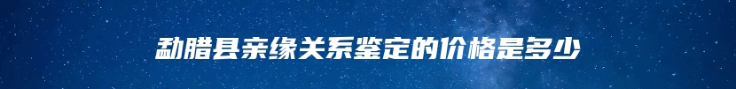 勐腊县亲缘关系鉴定的价格是多少