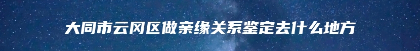 大同市云冈区做亲缘关系鉴定去什么地方