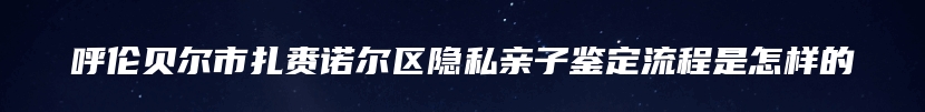 呼伦贝尔市扎赉诺尔区隐私亲子鉴定流程是怎样的