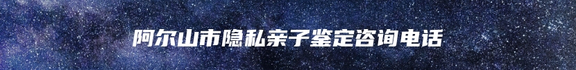 阿尔山市隐私亲子鉴定咨询电话