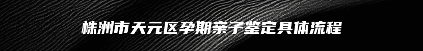 株洲市天元区孕期亲子鉴定具体流程