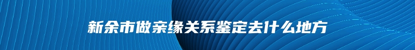 新余市做亲缘关系鉴定去什么地方