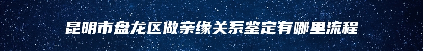 昆明市盘龙区做亲缘关系鉴定有哪里流程
