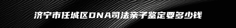 济宁市任城区DNA司法亲子鉴定要多少钱