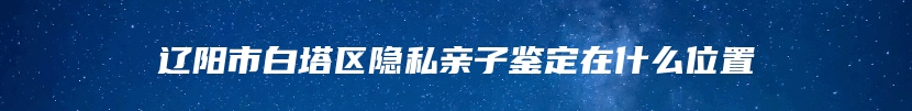 辽阳市白塔区隐私亲子鉴定在什么位置