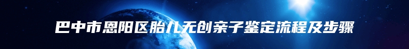 巴中市恩阳区胎儿无创亲子鉴定流程及步骤