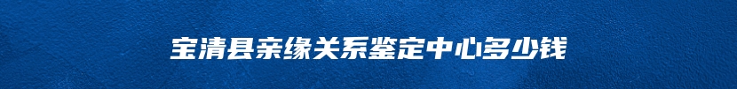 宝清县亲缘关系鉴定中心多少钱