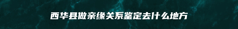 西华县做亲缘关系鉴定去什么地方
