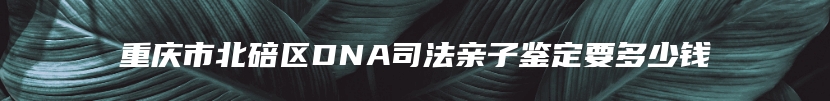 重庆市北碚区DNA司法亲子鉴定要多少钱