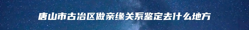 唐山市古冶区做亲缘关系鉴定去什么地方