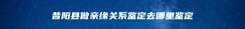 昔阳县做亲缘关系鉴定去哪里鉴定