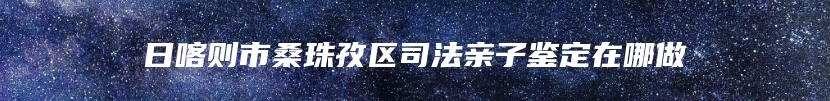 日喀则市桑珠孜区司法亲子鉴定在哪做
