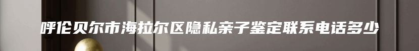 呼伦贝尔市海拉尔区隐私亲子鉴定联系电话多少