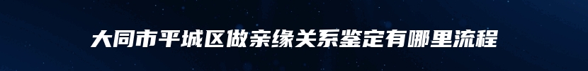 大同市平城区做亲缘关系鉴定有哪里流程