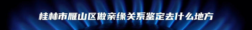 桂林市雁山区做亲缘关系鉴定去什么地方