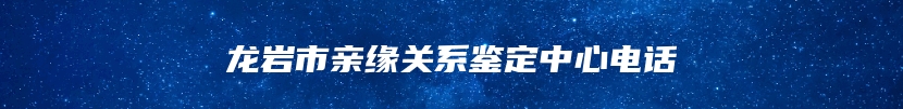 龙岩市亲缘关系鉴定中心电话