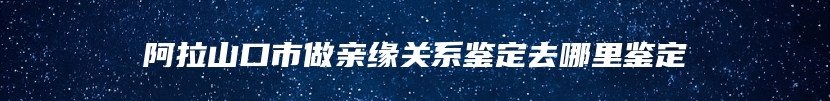 阿拉山口市做亲缘关系鉴定去哪里鉴定