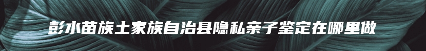 彭水苗族土家族自治县隐私亲子鉴定在哪里做