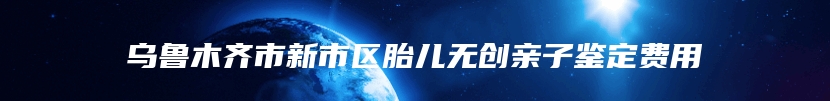 乌鲁木齐市新市区胎儿无创亲子鉴定费用