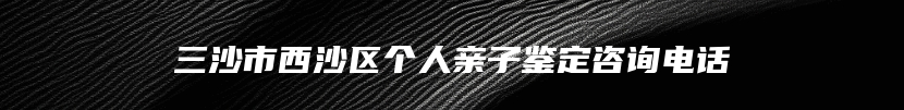 三沙市西沙区个人亲子鉴定咨询电话