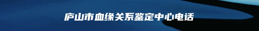 庐山市血缘关系鉴定中心电话