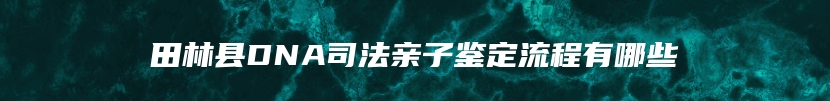 田林县DNA司法亲子鉴定流程有哪些