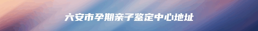 六安市孕期亲子鉴定中心地址
