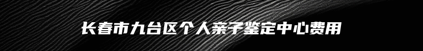 长春市九台区个人亲子鉴定中心费用