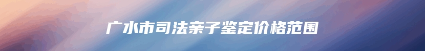 广水市司法亲子鉴定价格范围
