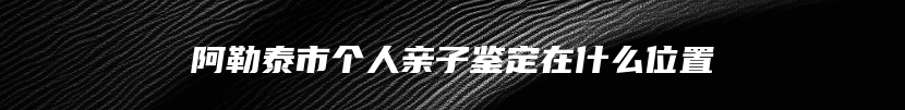 阿勒泰市个人亲子鉴定在什么位置