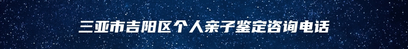 三亚市吉阳区个人亲子鉴定咨询电话