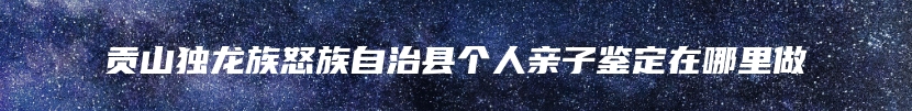 贡山独龙族怒族自治县个人亲子鉴定在哪里做