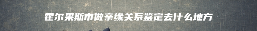 霍尔果斯市做亲缘关系鉴定去什么地方