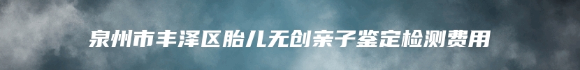 泉州市丰泽区胎儿无创亲子鉴定检测费用