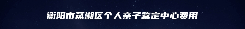 衡阳市蒸湘区个人亲子鉴定中心费用