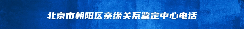 北京市朝阳区亲缘关系鉴定中心电话