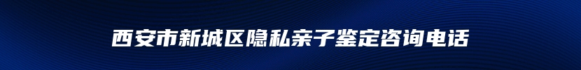 西安市新城区隐私亲子鉴定咨询电话