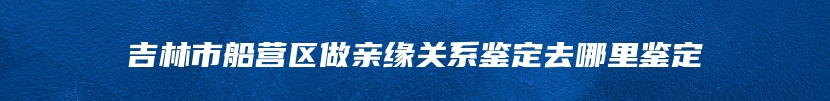 吉林市船营区做亲缘关系鉴定去哪里鉴定