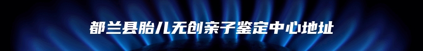 都兰县胎儿无创亲子鉴定中心地址