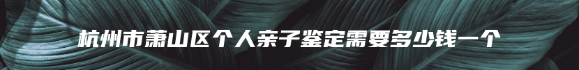 杭州市萧山区个人亲子鉴定需要多少钱一个