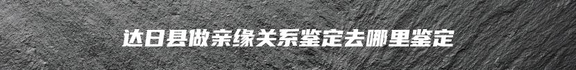达日县做亲缘关系鉴定去哪里鉴定