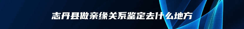 志丹县做亲缘关系鉴定去什么地方