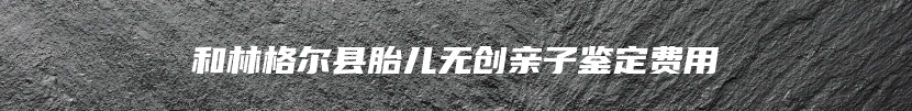 和林格尔县胎儿无创亲子鉴定费用