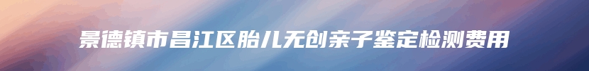 景德镇市昌江区胎儿无创亲子鉴定检测费用