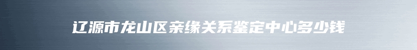 辽源市龙山区亲缘关系鉴定中心多少钱