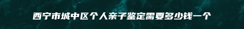 西宁市城中区个人亲子鉴定需要多少钱一个