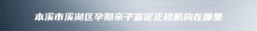 本溪市溪湖区孕期亲子鉴定正规机构在哪里