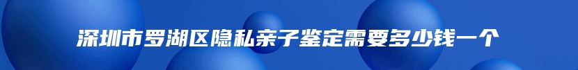 深圳市罗湖区隐私亲子鉴定需要多少钱一个