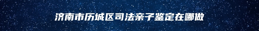 济南市历城区司法亲子鉴定在哪做