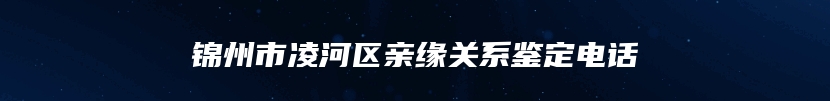 锦州市凌河区亲缘关系鉴定电话